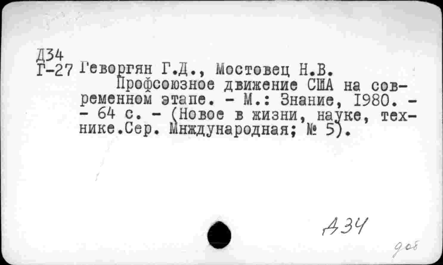 ﻿№ „
Г-27 Геворгян Г.Д., Мостовец Н.Б.
Профсоюзное движение США на современном этапе. - М.: Знание, 1980. - 64 с. - (Новое в жизни, науке, тех нике.Сер. Мнждународная; К? 5).
дзч